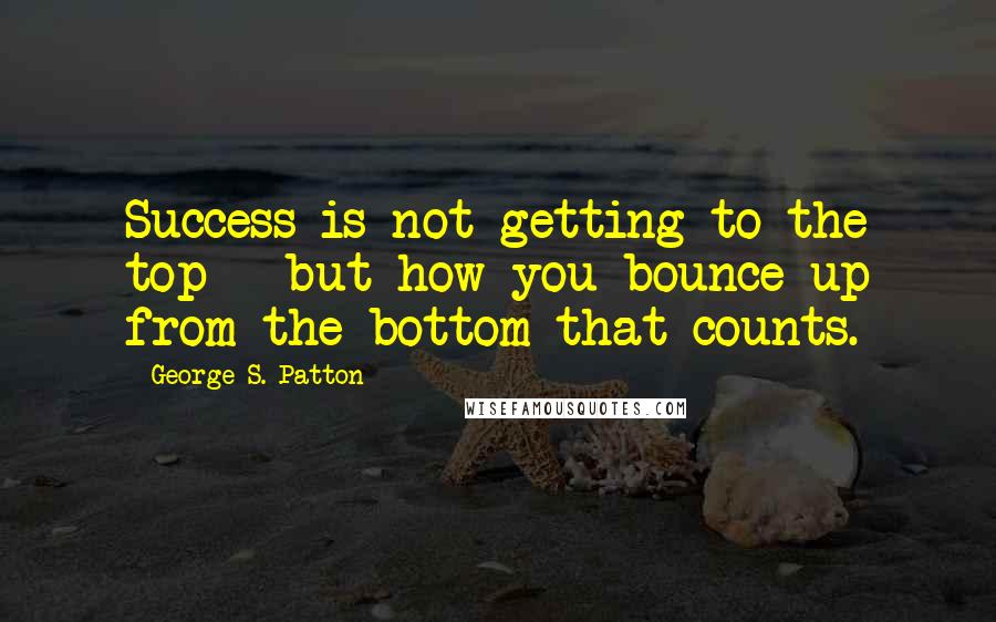George S. Patton Quotes: Success is not getting to the top - but how you bounce up from the bottom that counts.