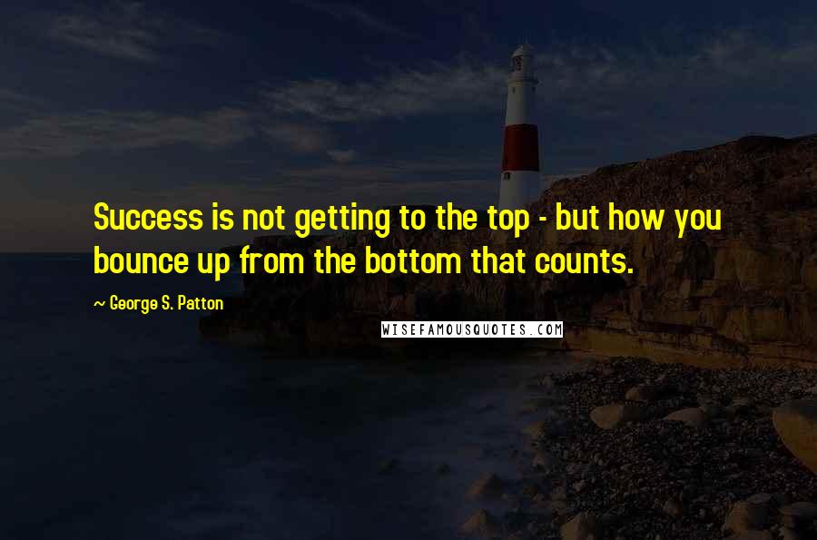 George S. Patton Quotes: Success is not getting to the top - but how you bounce up from the bottom that counts.