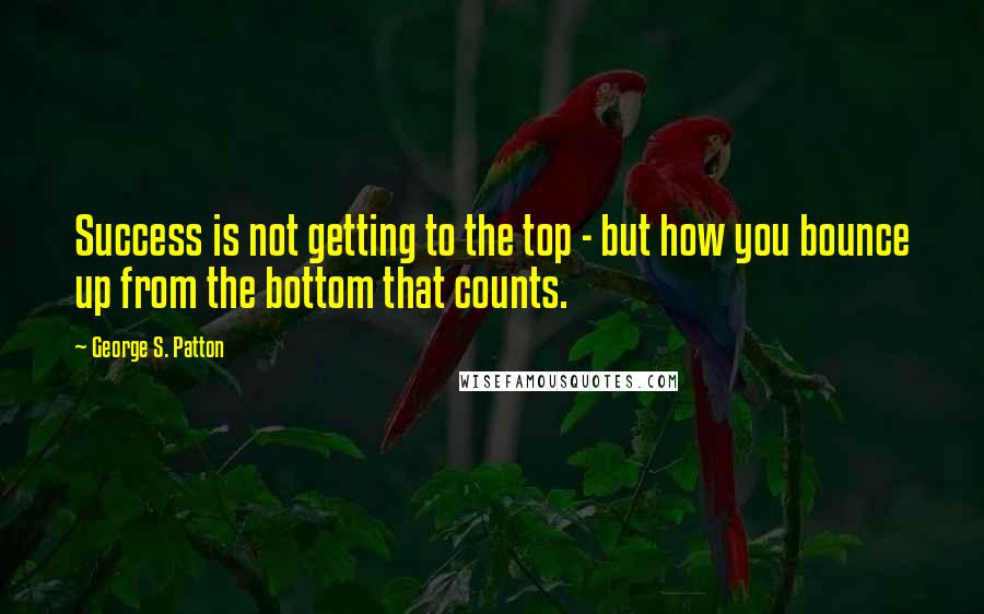 George S. Patton Quotes: Success is not getting to the top - but how you bounce up from the bottom that counts.