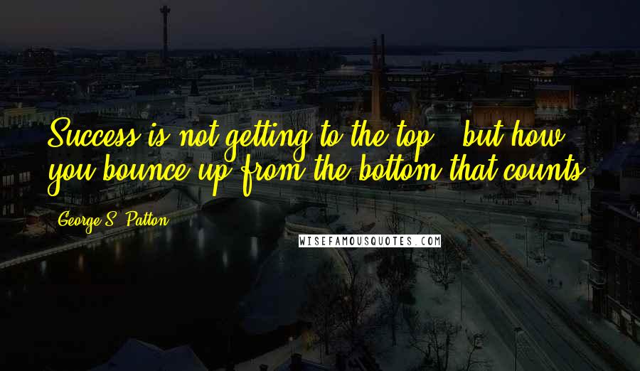 George S. Patton Quotes: Success is not getting to the top - but how you bounce up from the bottom that counts.