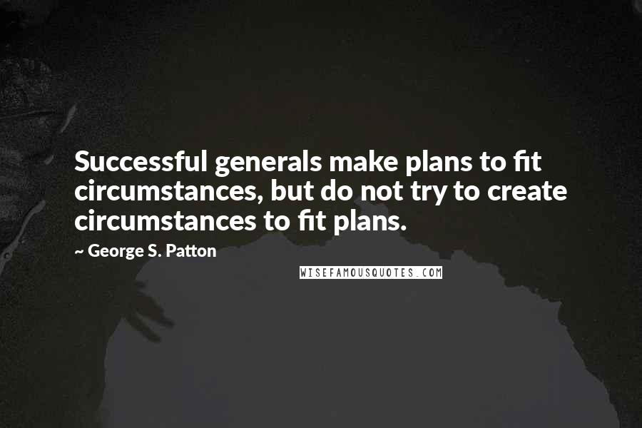George S. Patton Quotes: Successful generals make plans to fit circumstances, but do not try to create circumstances to fit plans.