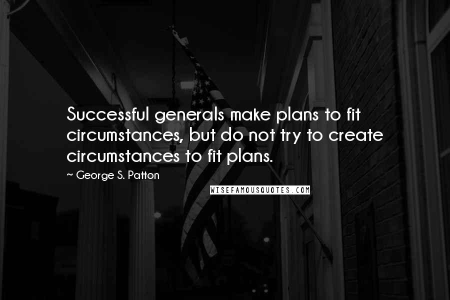 George S. Patton Quotes: Successful generals make plans to fit circumstances, but do not try to create circumstances to fit plans.