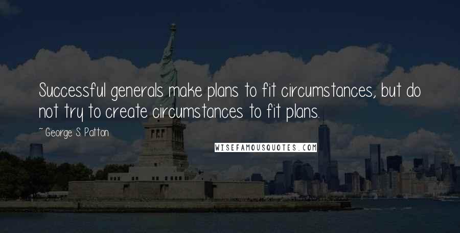 George S. Patton Quotes: Successful generals make plans to fit circumstances, but do not try to create circumstances to fit plans.