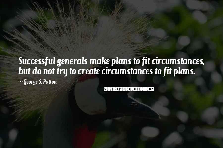 George S. Patton Quotes: Successful generals make plans to fit circumstances, but do not try to create circumstances to fit plans.