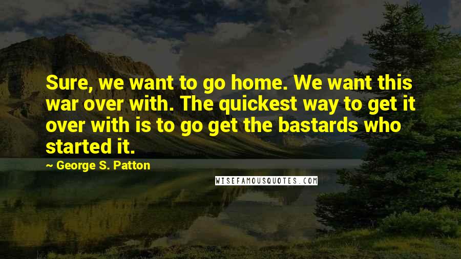 George S. Patton Quotes: Sure, we want to go home. We want this war over with. The quickest way to get it over with is to go get the bastards who started it.
