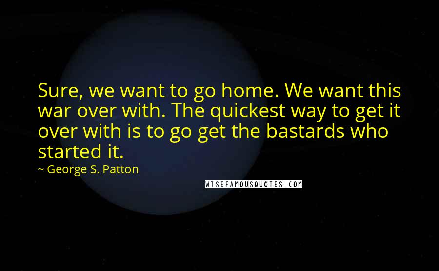 George S. Patton Quotes: Sure, we want to go home. We want this war over with. The quickest way to get it over with is to go get the bastards who started it.