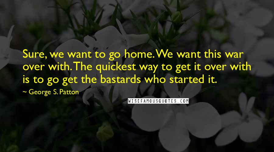 George S. Patton Quotes: Sure, we want to go home. We want this war over with. The quickest way to get it over with is to go get the bastards who started it.