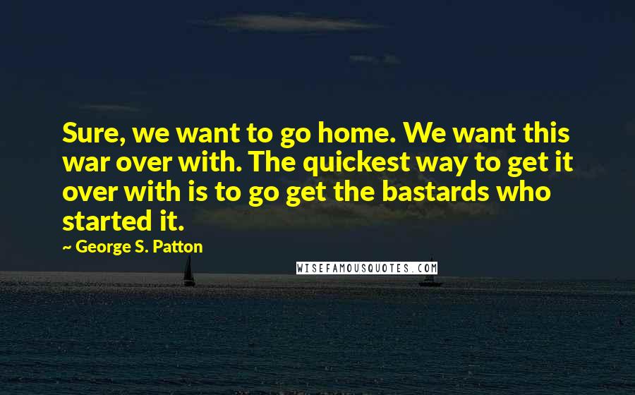 George S. Patton Quotes: Sure, we want to go home. We want this war over with. The quickest way to get it over with is to go get the bastards who started it.