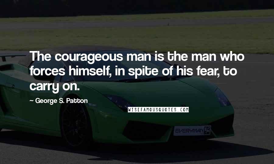 George S. Patton Quotes: The courageous man is the man who forces himself, in spite of his fear, to carry on.