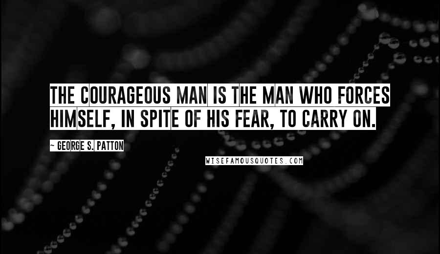 George S. Patton Quotes: The courageous man is the man who forces himself, in spite of his fear, to carry on.