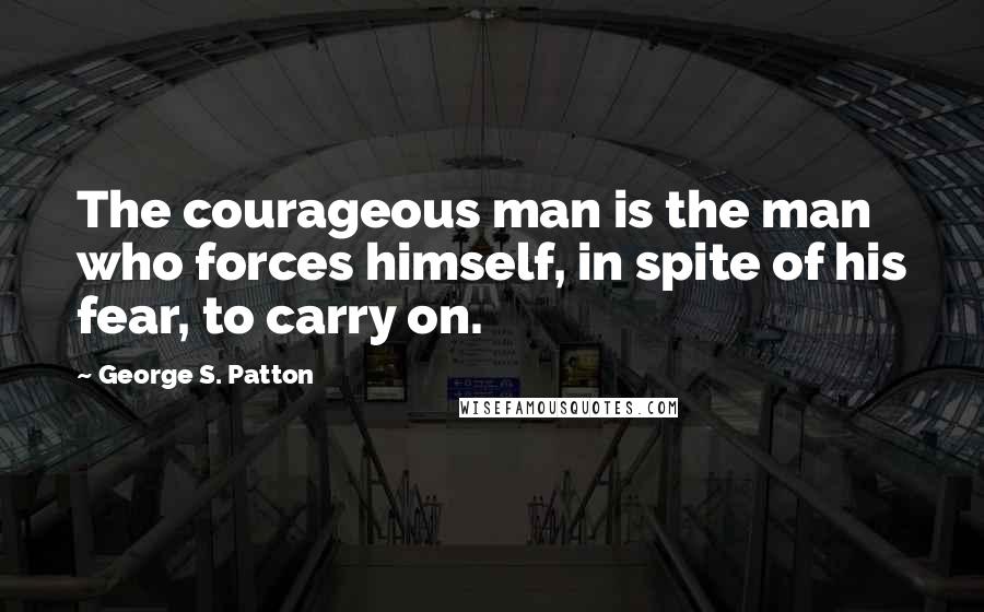 George S. Patton Quotes: The courageous man is the man who forces himself, in spite of his fear, to carry on.