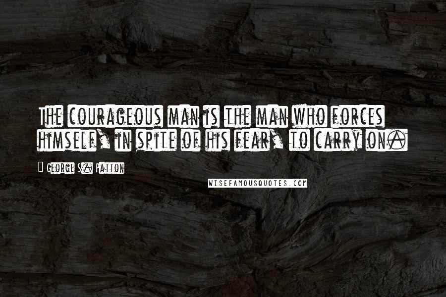 George S. Patton Quotes: The courageous man is the man who forces himself, in spite of his fear, to carry on.