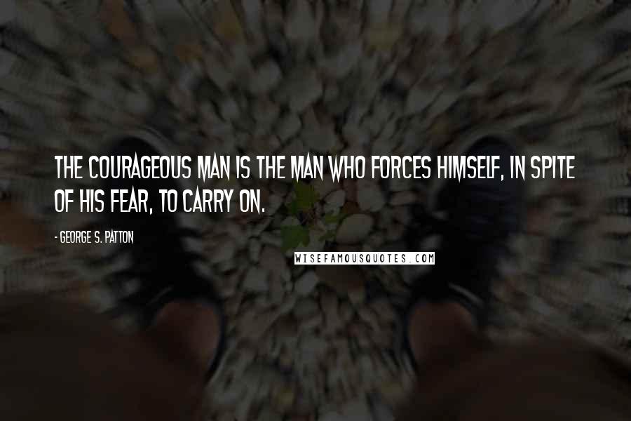 George S. Patton Quotes: The courageous man is the man who forces himself, in spite of his fear, to carry on.