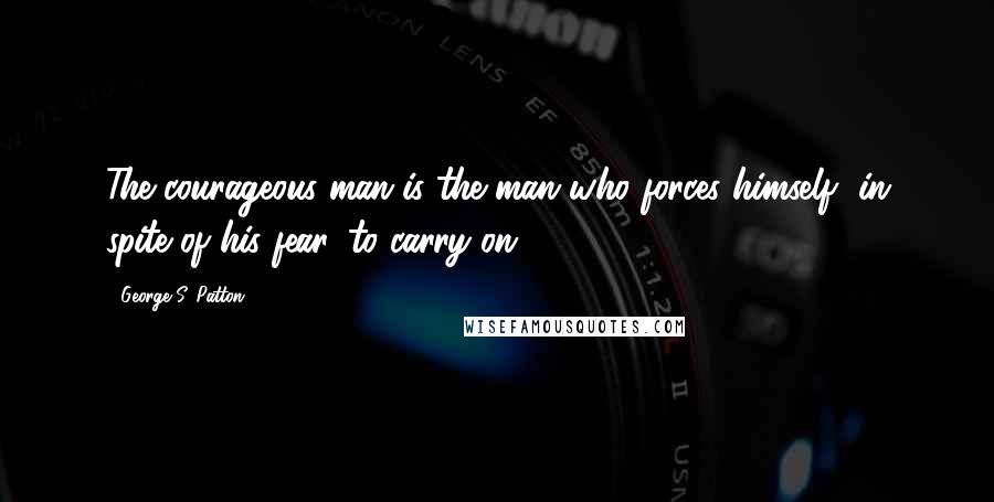George S. Patton Quotes: The courageous man is the man who forces himself, in spite of his fear, to carry on.