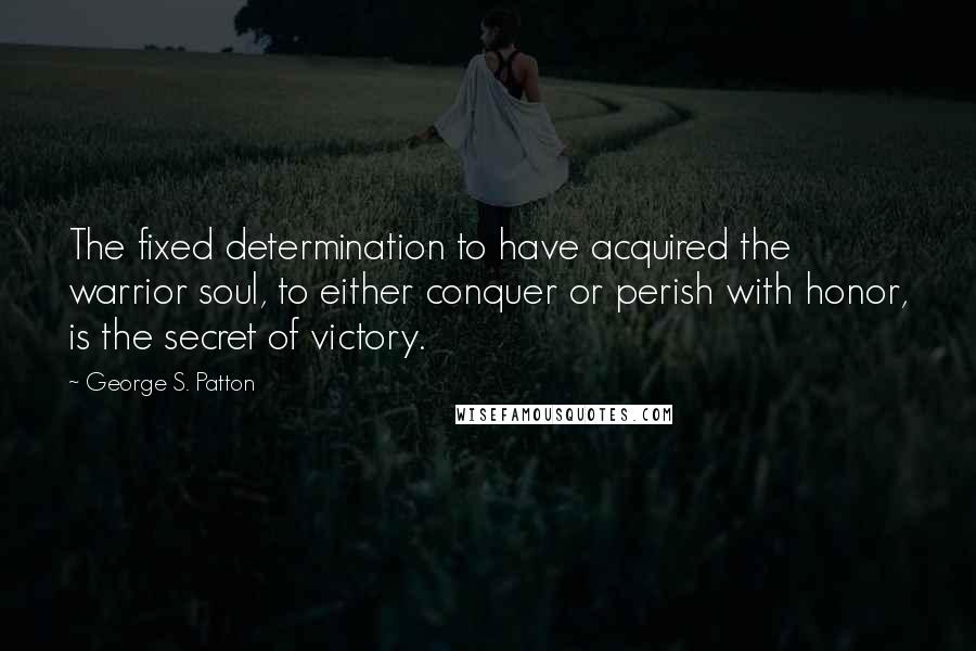 George S. Patton Quotes: The fixed determination to have acquired the warrior soul, to either conquer or perish with honor, is the secret of victory.