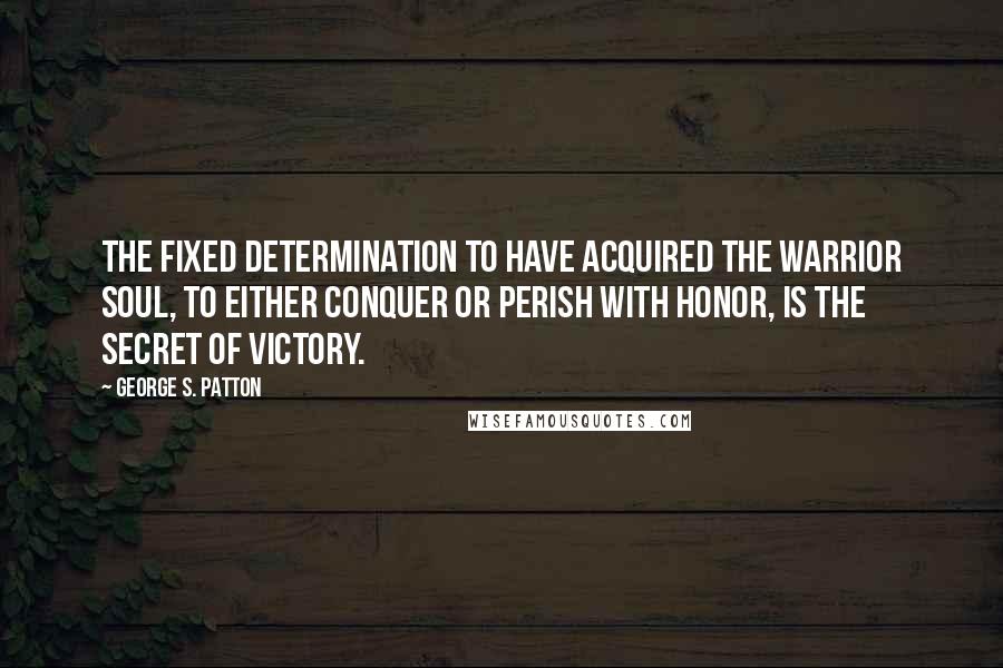 George S. Patton Quotes: The fixed determination to have acquired the warrior soul, to either conquer or perish with honor, is the secret of victory.