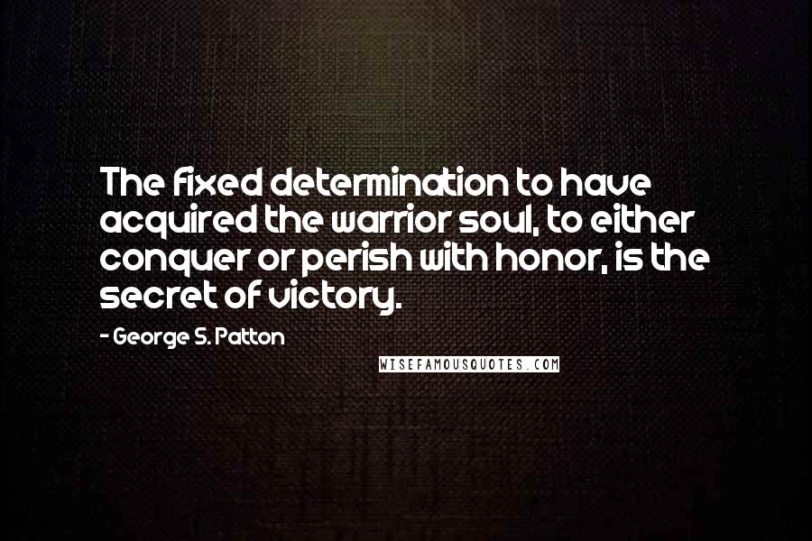 George S. Patton Quotes: The fixed determination to have acquired the warrior soul, to either conquer or perish with honor, is the secret of victory.