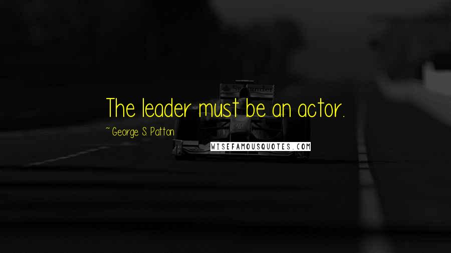 George S. Patton Quotes: The leader must be an actor.