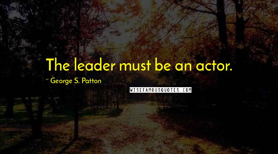 George S. Patton Quotes: The leader must be an actor.