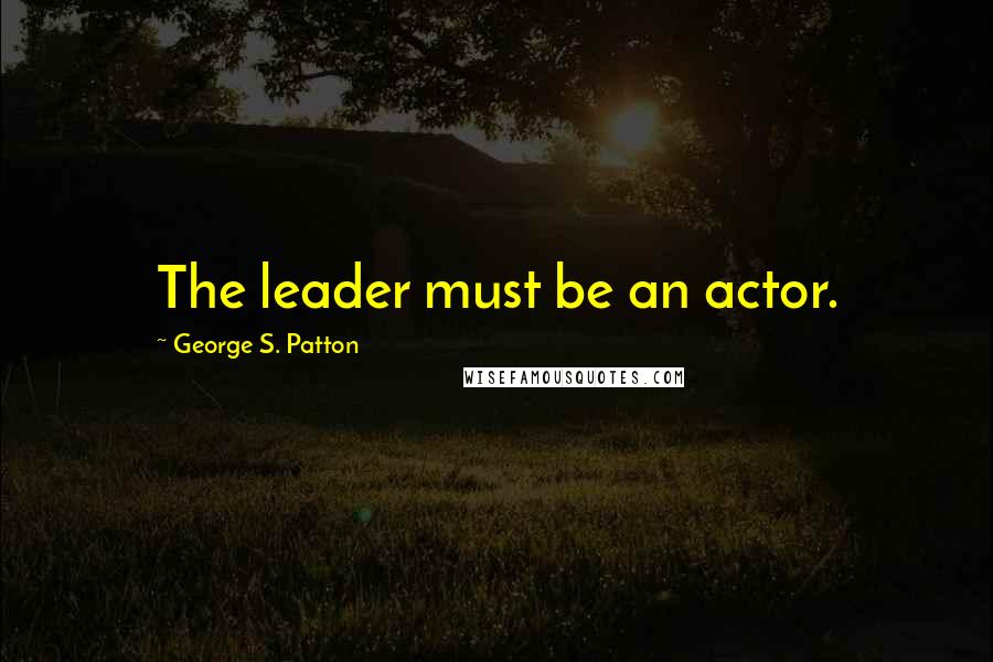 George S. Patton Quotes: The leader must be an actor.