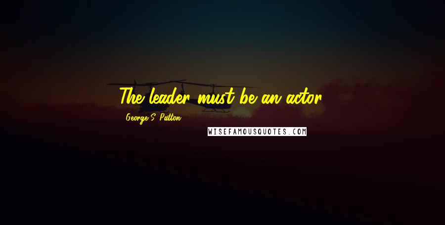 George S. Patton Quotes: The leader must be an actor.
