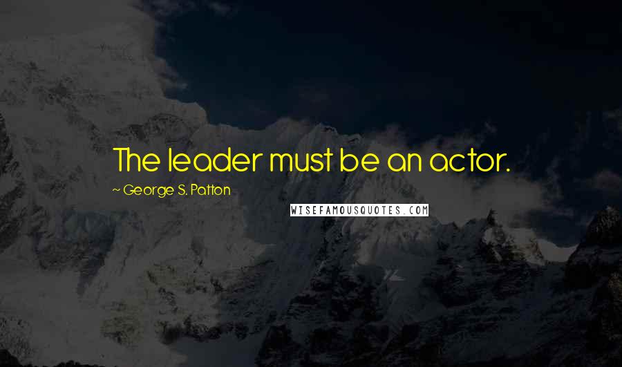 George S. Patton Quotes: The leader must be an actor.