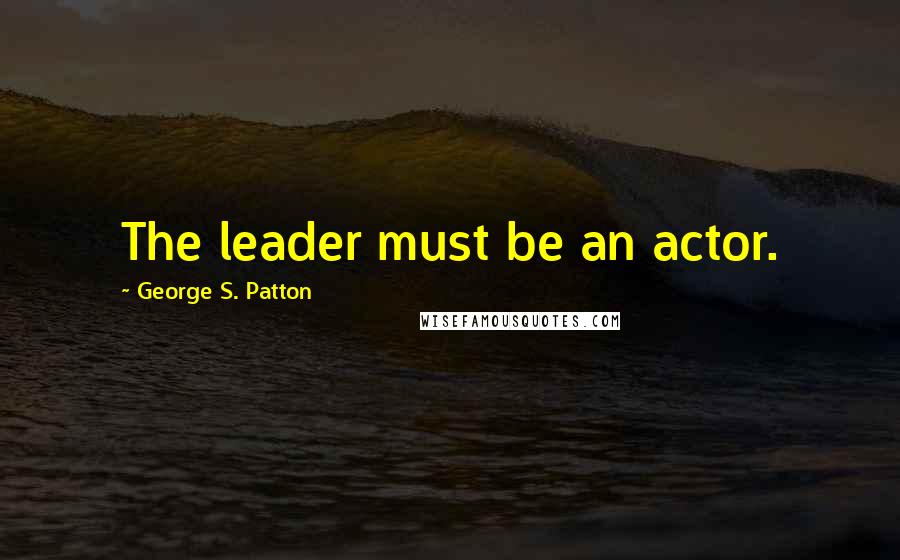 George S. Patton Quotes: The leader must be an actor.