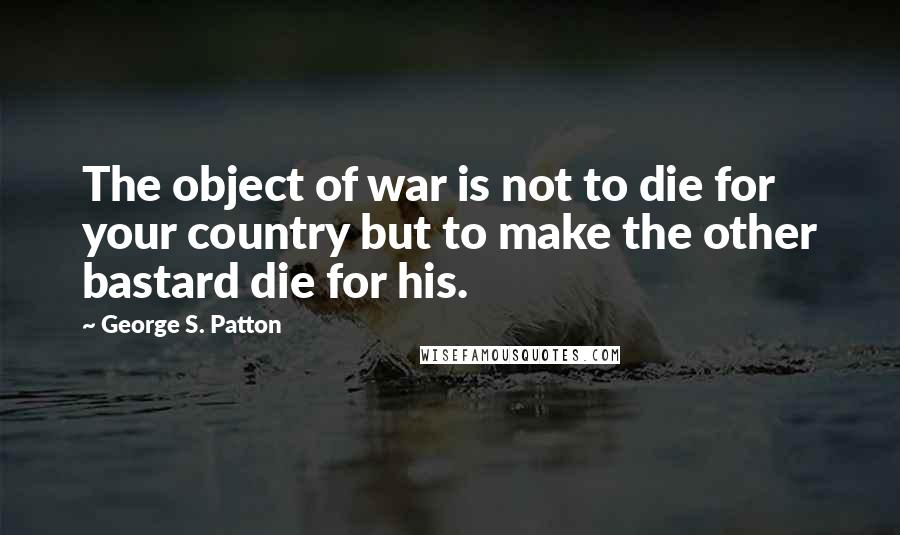 George S. Patton Quotes: The object of war is not to die for your country but to make the other bastard die for his.