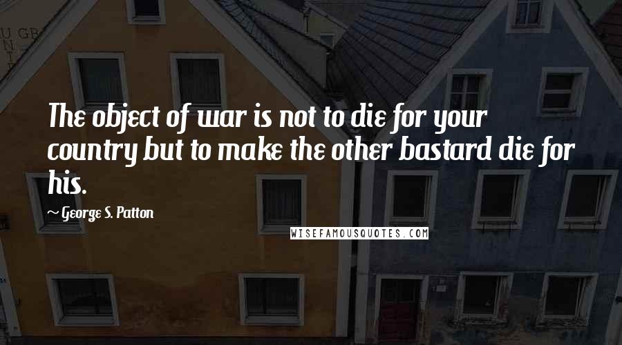 George S. Patton Quotes: The object of war is not to die for your country but to make the other bastard die for his.