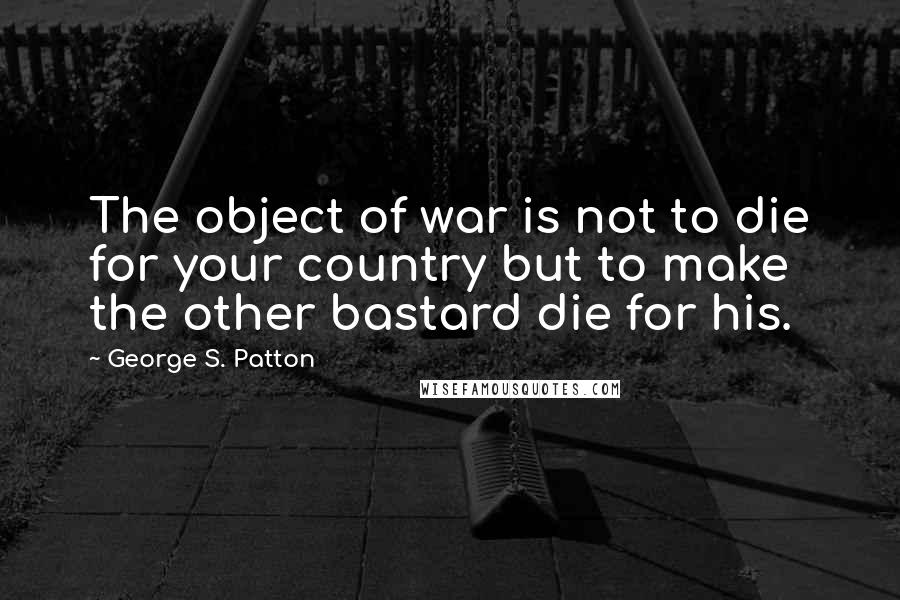 George S. Patton Quotes: The object of war is not to die for your country but to make the other bastard die for his.