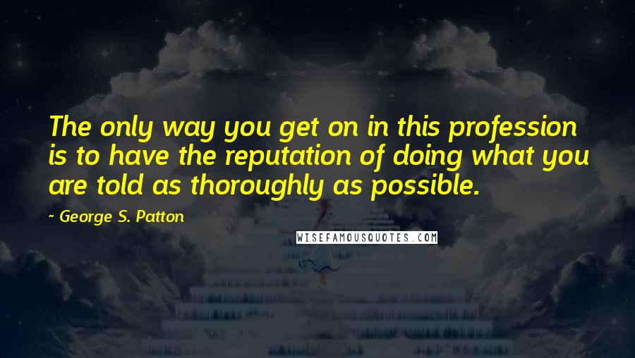 George S. Patton Quotes: The only way you get on in this profession is to have the reputation of doing what you are told as thoroughly as possible.