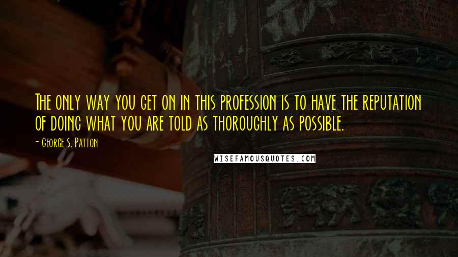 George S. Patton Quotes: The only way you get on in this profession is to have the reputation of doing what you are told as thoroughly as possible.