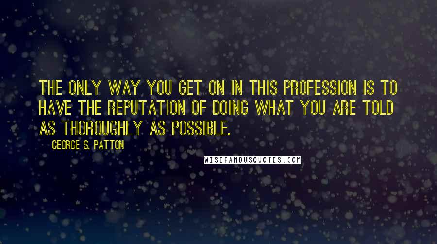 George S. Patton Quotes: The only way you get on in this profession is to have the reputation of doing what you are told as thoroughly as possible.