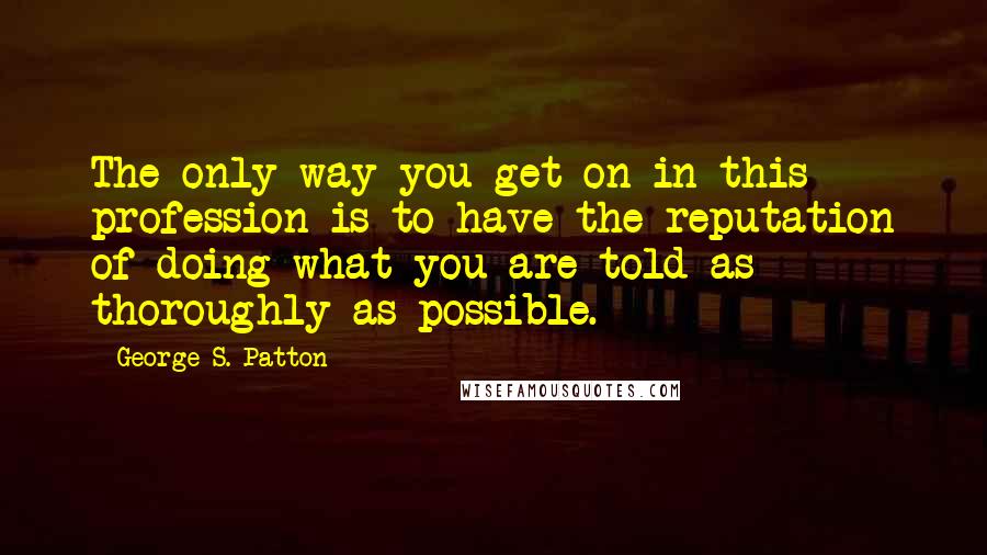 George S. Patton Quotes: The only way you get on in this profession is to have the reputation of doing what you are told as thoroughly as possible.