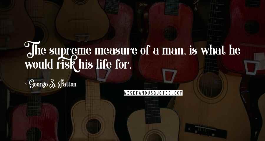 George S. Patton Quotes: The supreme measure of a man, is what he would risk his life for.