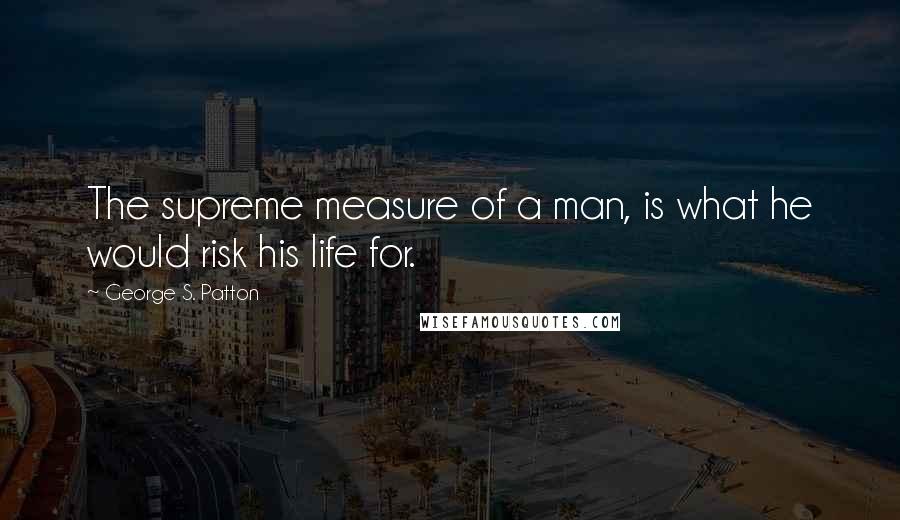 George S. Patton Quotes: The supreme measure of a man, is what he would risk his life for.