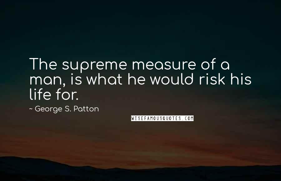 George S. Patton Quotes: The supreme measure of a man, is what he would risk his life for.
