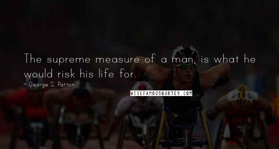 George S. Patton Quotes: The supreme measure of a man, is what he would risk his life for.