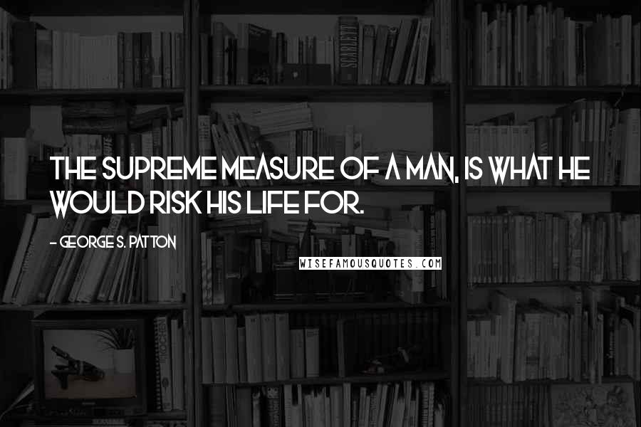 George S. Patton Quotes: The supreme measure of a man, is what he would risk his life for.