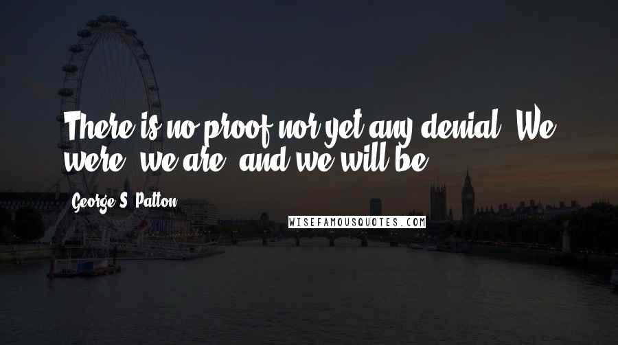George S. Patton Quotes: There is no proof nor yet any denial. We were, we are, and we will be.