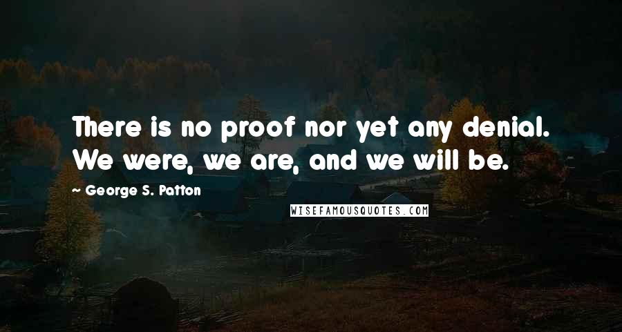 George S. Patton Quotes: There is no proof nor yet any denial. We were, we are, and we will be.