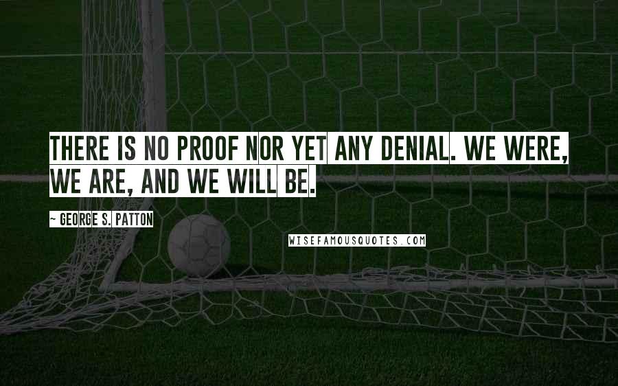 George S. Patton Quotes: There is no proof nor yet any denial. We were, we are, and we will be.