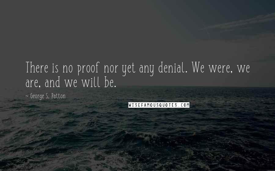 George S. Patton Quotes: There is no proof nor yet any denial. We were, we are, and we will be.