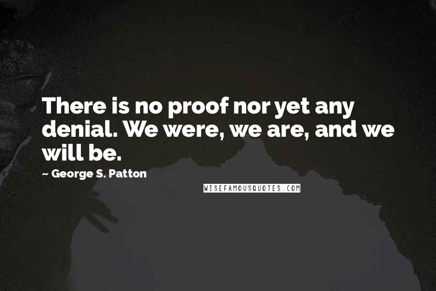 George S. Patton Quotes: There is no proof nor yet any denial. We were, we are, and we will be.