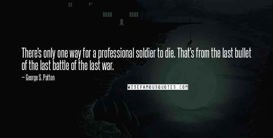 George S. Patton Quotes: There's only one way for a professional soldier to die. That's from the last bullet of the last battle of the last war.