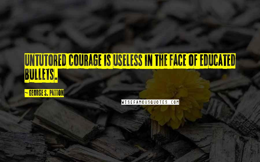 George S. Patton Quotes: Untutored courage is useless in the face of educated bullets.