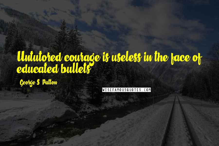 George S. Patton Quotes: Untutored courage is useless in the face of educated bullets.