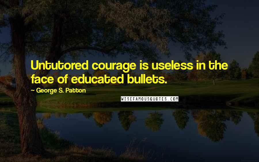 George S. Patton Quotes: Untutored courage is useless in the face of educated bullets.