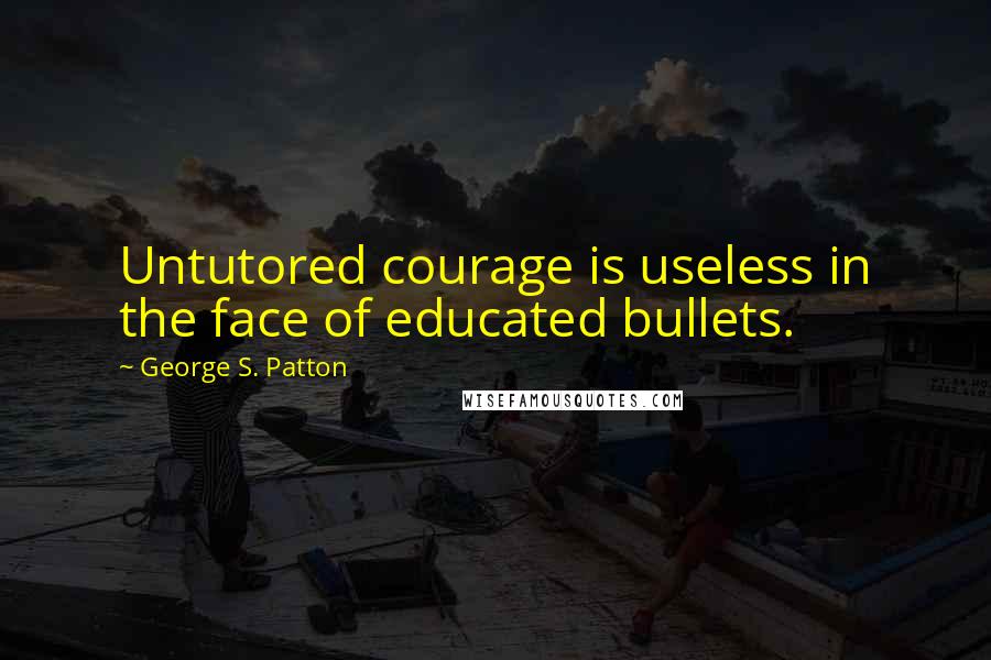 George S. Patton Quotes: Untutored courage is useless in the face of educated bullets.