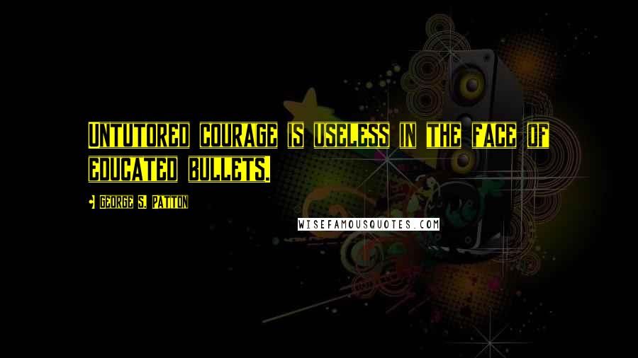 George S. Patton Quotes: Untutored courage is useless in the face of educated bullets.